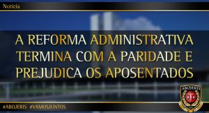 A REFORMA ADMINISTRATIVA TERMINA COM A PARIDADE E PREJUDICA OS APOSENTADOS
